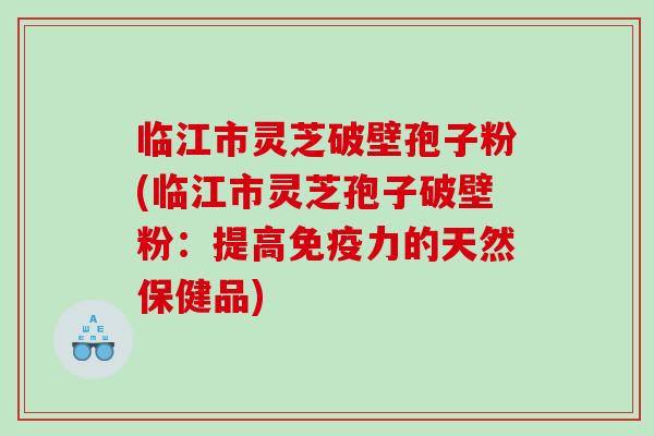 临江市灵芝破壁孢子粉(临江市灵芝孢子破壁粉：提高免疫力的天然保健品)