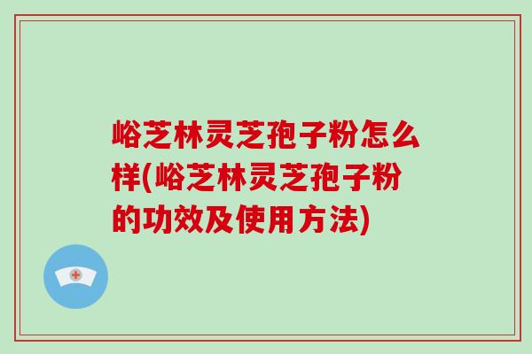 峪芝林灵芝孢子粉怎么样(峪芝林灵芝孢子粉的功效及使用方法)