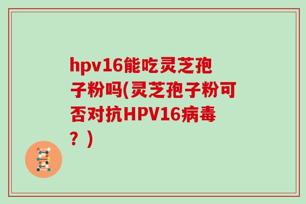 hpv16能吃灵芝孢子粉吗(灵芝孢子粉可否对抗HPV16？)
