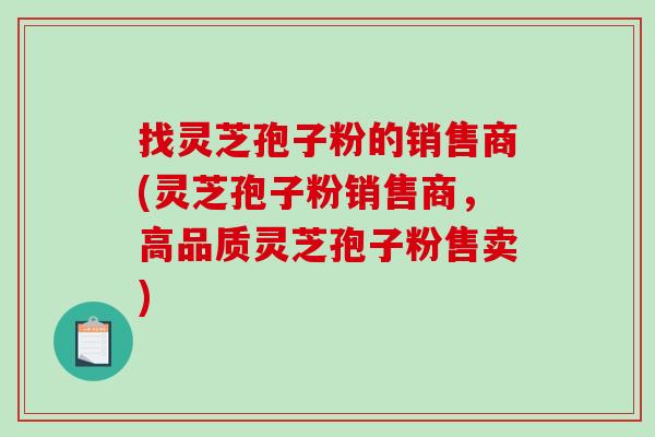 找灵芝孢子粉的销售商(灵芝孢子粉销售商，高品质灵芝孢子粉售卖)