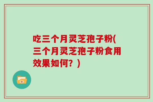 吃三个月灵芝孢子粉(三个月灵芝孢子粉食用效果如何？)