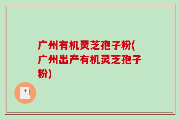 广州有机灵芝孢子粉(广州出产有机灵芝孢子粉)