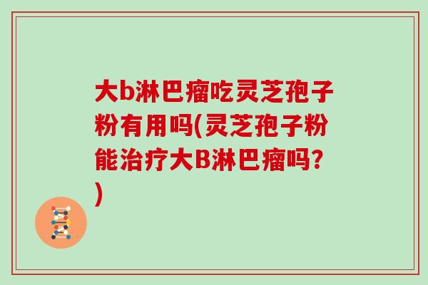 大b淋巴瘤吃灵芝孢子粉有用吗(灵芝孢子粉能大B淋巴瘤吗？)
