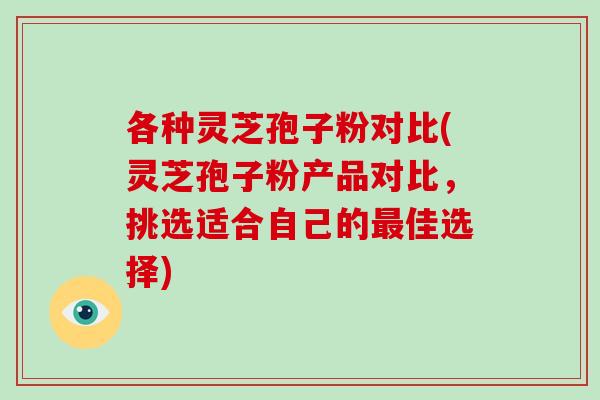 各种灵芝孢子粉对比(灵芝孢子粉产品对比，挑选适合自己的佳选择)