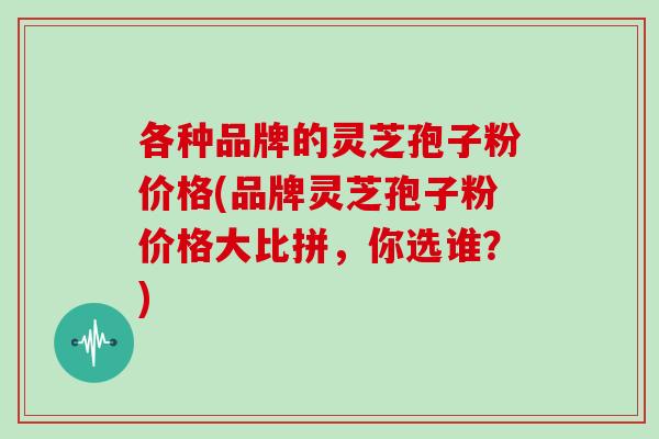 各种品牌的灵芝孢子粉价格(品牌灵芝孢子粉价格大比拼，你选谁？)