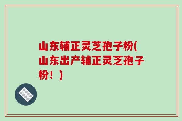 山东辅正灵芝孢子粉(山东出产辅正灵芝孢子粉！)