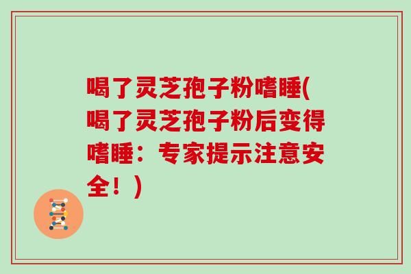 喝了灵芝孢子粉嗜睡(喝了灵芝孢子粉后变得嗜睡：专家提示注意安全！)