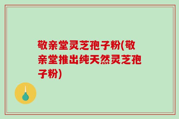 敬亲堂灵芝孢子粉(敬亲堂推出纯天然灵芝孢子粉)