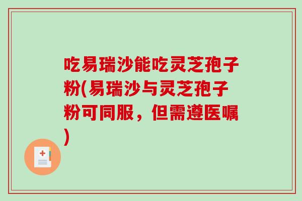 吃易瑞沙能吃灵芝孢子粉(易瑞沙与灵芝孢子粉可同服，但需遵医嘱)