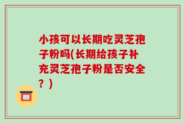 小孩可以长期吃灵芝孢子粉吗(长期给孩子补充灵芝孢子粉是否安全？)