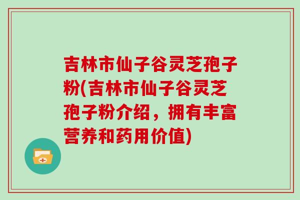 吉林市仙子谷灵芝孢子粉(吉林市仙子谷灵芝孢子粉介绍，拥有丰富营养和药用价值)