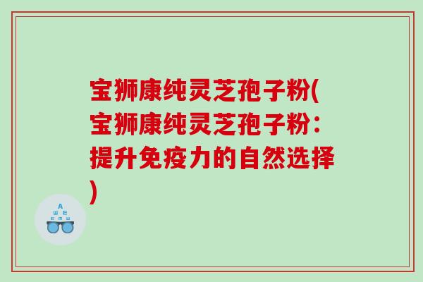宝狮康纯灵芝孢子粉(宝狮康纯灵芝孢子粉：提升免疫力的自然选择)