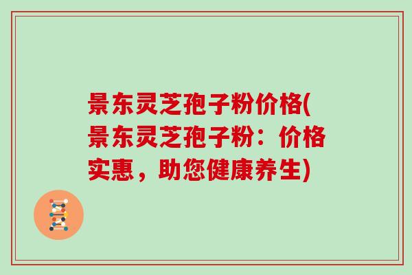 景东灵芝孢子粉价格(景东灵芝孢子粉：价格实惠，助您健康养生)