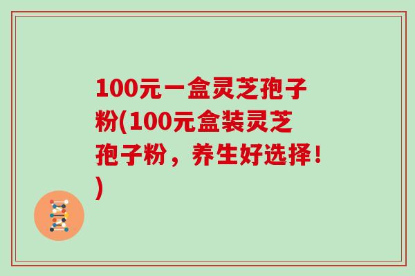 100元一盒灵芝孢子粉(100元盒装灵芝孢子粉，养生好选择！)