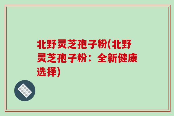 北野灵芝孢子粉(北野灵芝孢子粉：全新健康选择)