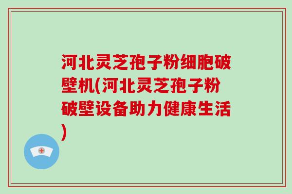 河北灵芝孢子粉细胞破壁机(河北灵芝孢子粉破壁设备助力健康生活)