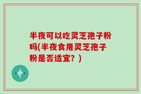 半夜可以吃灵芝孢子粉吗(半夜食用灵芝孢子粉是否适宜？)