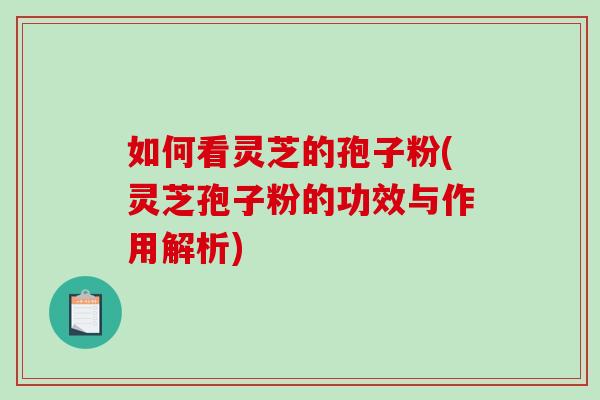 如何看灵芝的孢子粉(灵芝孢子粉的功效与作用解析)