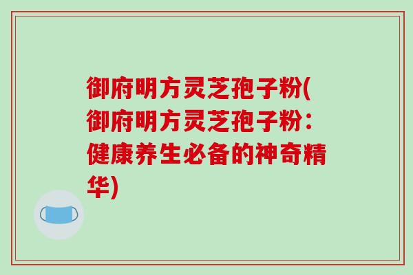 御府明方灵芝孢子粉(御府明方灵芝孢子粉：健康养生必备的神奇精华)