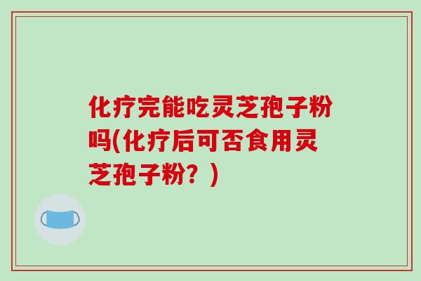 完能吃灵芝孢子粉吗(后可否食用灵芝孢子粉？)