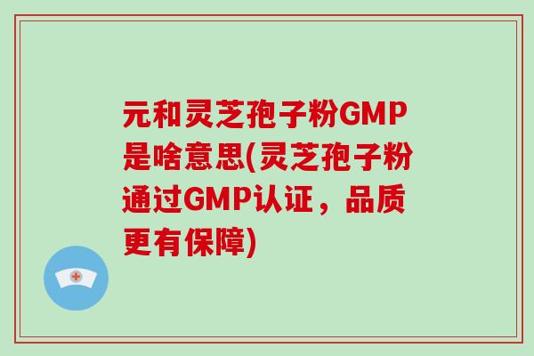 元和灵芝孢子粉GMP是啥意思(灵芝孢子粉通过GMP认证，品质更有保障)