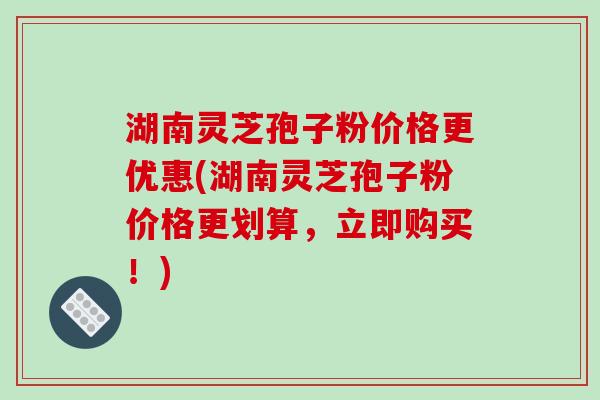 湖南灵芝孢子粉价格更优惠(湖南灵芝孢子粉价格更划算，立即购买！)
