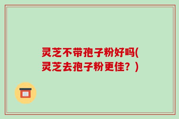 灵芝不带孢子粉好吗(灵芝去孢子粉更佳？)