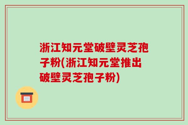 浙江知元堂破壁灵芝孢子粉(浙江知元堂推出破壁灵芝孢子粉)