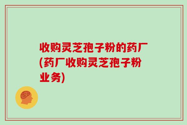 收购灵芝孢子粉的药厂(药厂收购灵芝孢子粉业务)