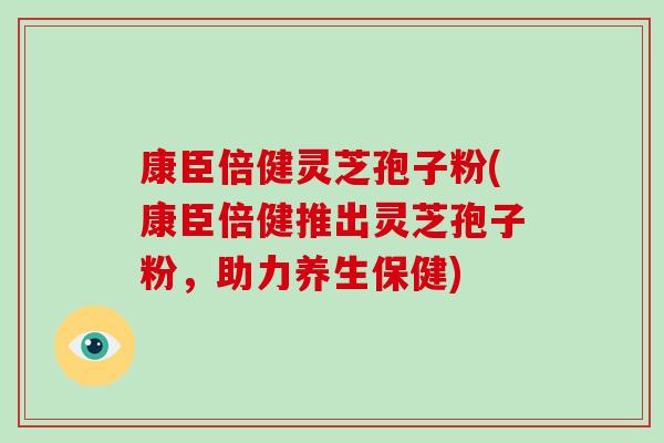 康臣倍健灵芝孢子粉(康臣倍健推出灵芝孢子粉，助力养生保健)