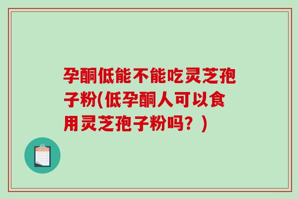 孕酮低能不能吃灵芝孢子粉(低孕酮人可以食用灵芝孢子粉吗？)
