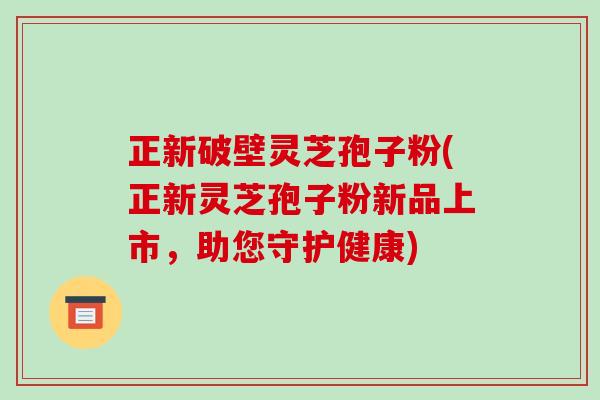 正新破壁灵芝孢子粉(正新灵芝孢子粉新品上市，助您守护健康)