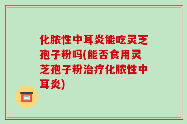 化脓性中耳炎能吃灵芝孢子粉吗(能否食用灵芝孢子粉化脓性中耳炎)