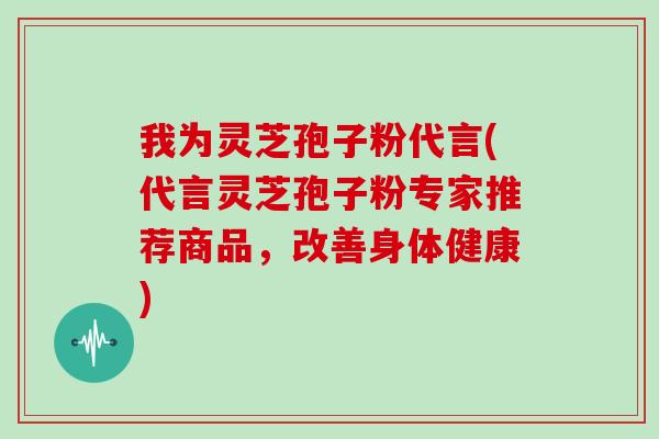 我为灵芝孢子粉代言(代言灵芝孢子粉专家推荐商品，改善身体健康)