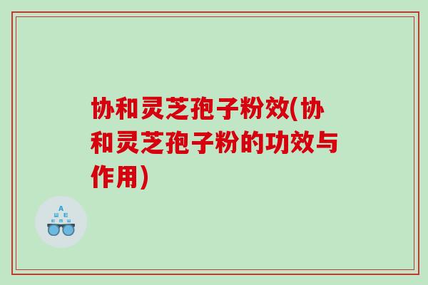 协和灵芝孢子粉效(协和灵芝孢子粉的功效与作用)