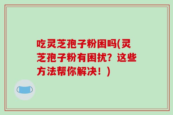 吃灵芝孢子粉困吗(灵芝孢子粉有困扰？这些方法帮你解决！)