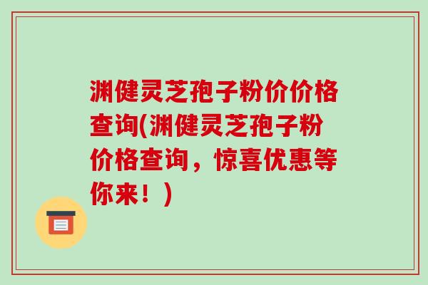渊健灵芝孢子粉价价格查询(渊健灵芝孢子粉价格查询，惊喜优惠等你来！)