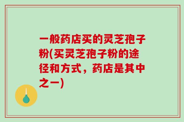 一般药店买的灵芝孢子粉(买灵芝孢子粉的途径和方式，药店是其中之一)