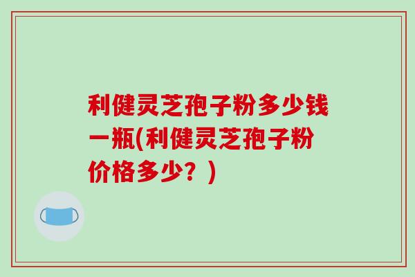 利健灵芝孢子粉多少钱一瓶(利健灵芝孢子粉价格多少？)