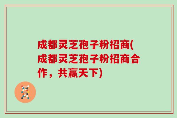 成都灵芝孢子粉招商(成都灵芝孢子粉招商合作，共赢天下)