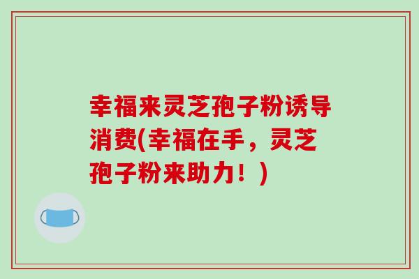 幸福来灵芝孢子粉诱导消费(幸福在手，灵芝孢子粉来助力！)