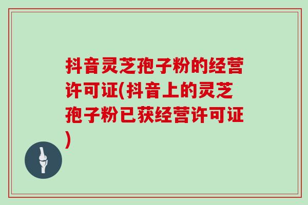 抖音灵芝孢子粉的经营许可证(抖音上的灵芝孢子粉已获经营许可证)