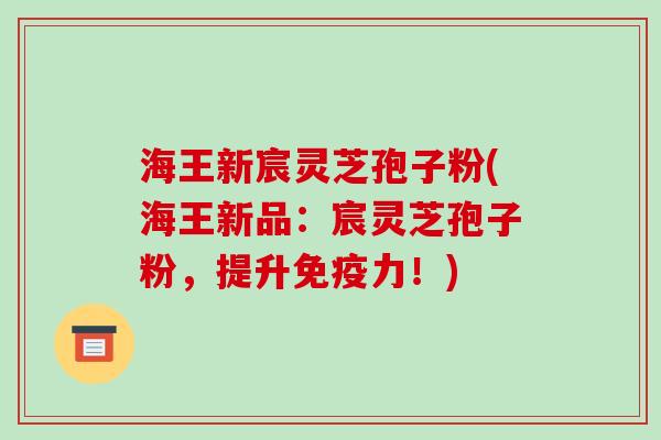 海王新宸灵芝孢子粉(海王新品：宸灵芝孢子粉，提升免疫力！)