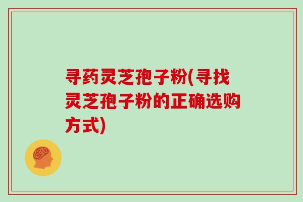 寻药灵芝孢子粉(寻找灵芝孢子粉的正确选购方式)