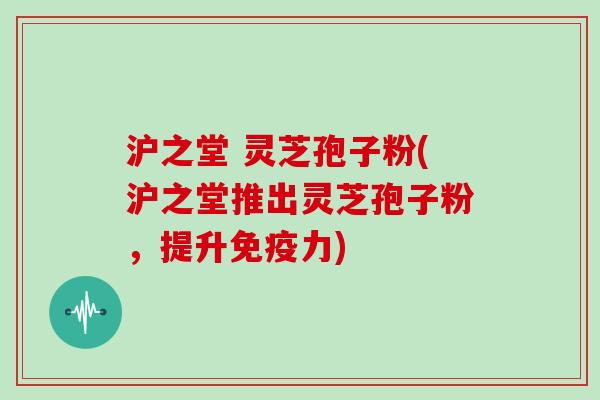 沪之堂 灵芝孢子粉(沪之堂推出灵芝孢子粉，提升免疫力)