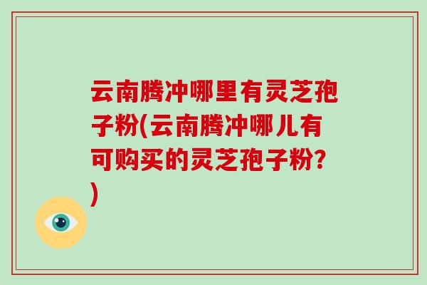云南腾冲哪里有灵芝孢子粉(云南腾冲哪儿有可购买的灵芝孢子粉？)