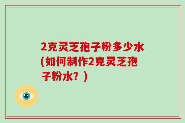 2克灵芝孢子粉多少水(如何制作2克灵芝孢子粉水？)