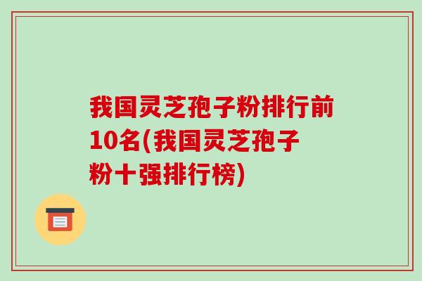 我国灵芝孢子粉排行前10名(我国灵芝孢子粉十强排行榜)