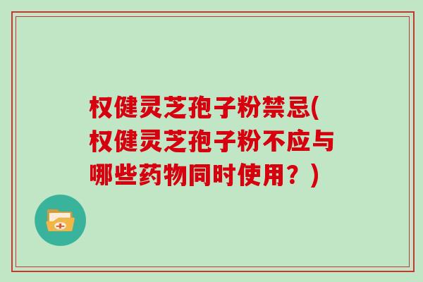 权健灵芝孢子粉禁忌(权健灵芝孢子粉不应与哪些同时使用？)