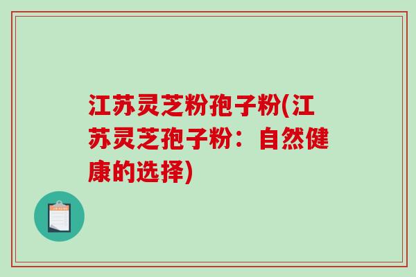 江苏灵芝粉孢子粉(江苏灵芝孢子粉：自然健康的选择)